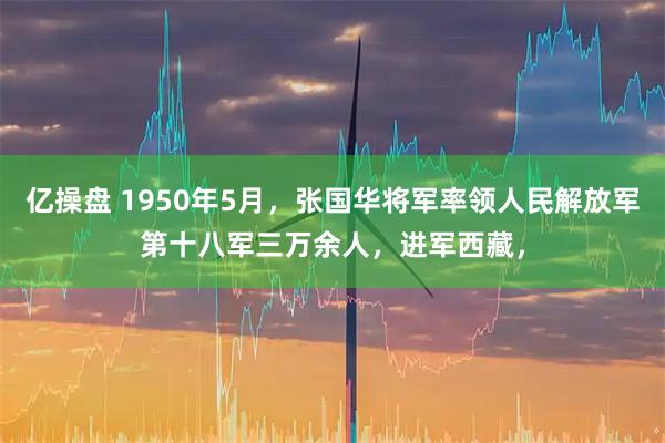 亿操盘 1950年5月，张国华将军率领人民解放军第十八军三万余人，进军西藏，