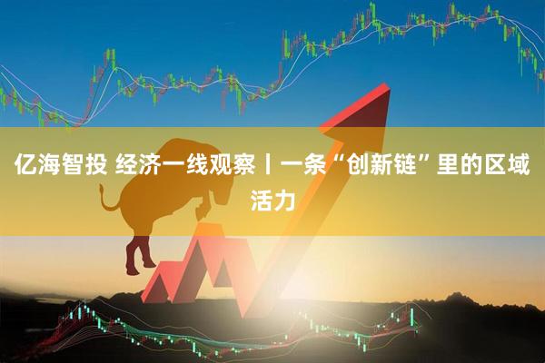 亿海智投 经济一线观察丨一条“创新链”里的区域活力