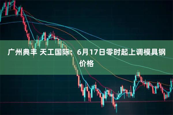 广州典丰 天工国际：6月17日零时起上调模具钢价格