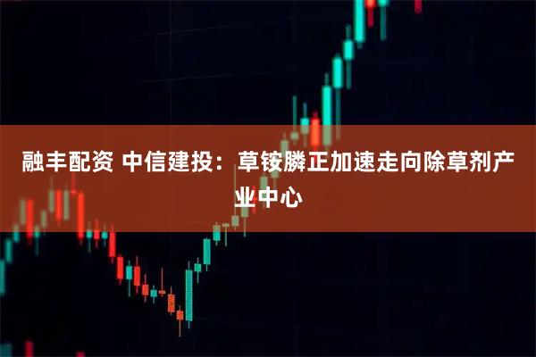 融丰配资 中信建投：草铵膦正加速走向除草剂产业中心