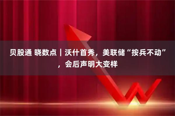 贝股通 晓数点｜沃什首秀，美联储“按兵不动”，会后声明大变样