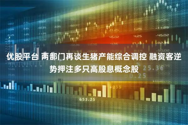 优股平台 两部门再谈生猪产能综合调控 融资客逆势押注多只高股息概念股