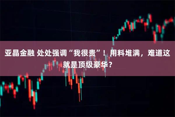 亚晶金融 处处强调“我很贵”！用料堆满，难道这就是顶级豪华？
