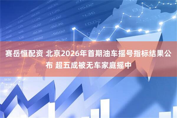 赛岳恒配资 北京2026年首期油车摇号指标结果公布 超五成被无车家庭摇中