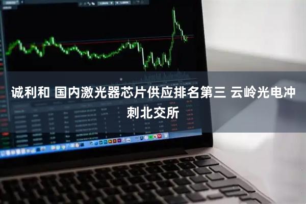 诚利和 国内激光器芯片供应排名第三 云岭光电冲刺北交所