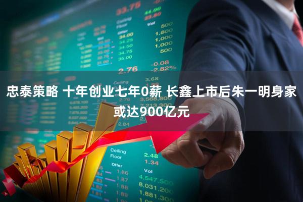 忠泰策略 十年创业七年0薪 长鑫上市后朱一明身家或达900亿元