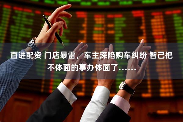 百进配资 门店暴雷，车主深陷购车纠纷 智己把不体面的事办体面了……