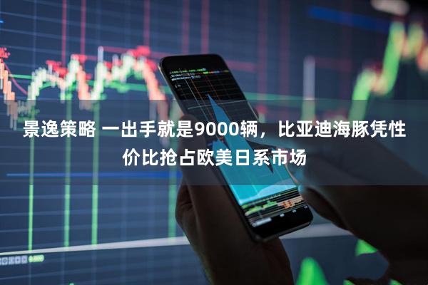 景逸策略 一出手就是9000辆，比亚迪海豚凭性价比抢占欧美日系市场