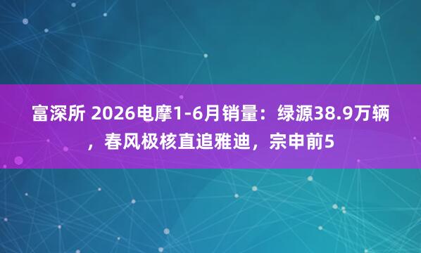 富深所 2026电摩1-6月销量：绿源38.9万辆，春风极核直追雅迪，宗申前5