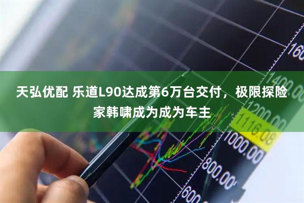 天弘优配 乐道L90达成第6万台交付，极限探险家韩啸成为成为车主