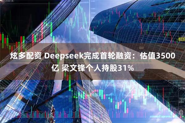 炫多配资 Deepseek完成首轮融资：估值3500亿 梁文锋个人持股31%