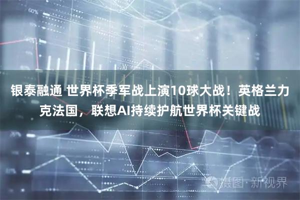 银泰融通 世界杯季军战上演10球大战！英格兰力克法国，联想AI持续护航世界杯关键战
