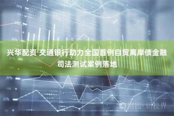 兴华配资 交通银行助力全国首例自贸离岸债金融司法测试案例落地