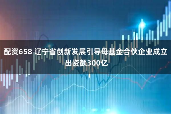 配资658 辽宁省创新发展引导母基金合伙企业成立 出资额300亿