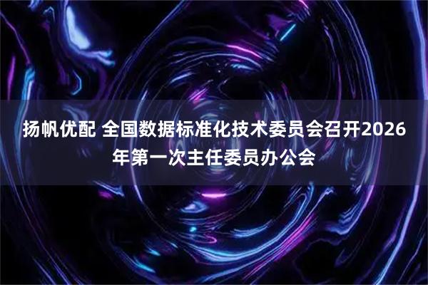 扬帆优配 全国数据标准化技术委员会召开2026年第一次主任委员办公会