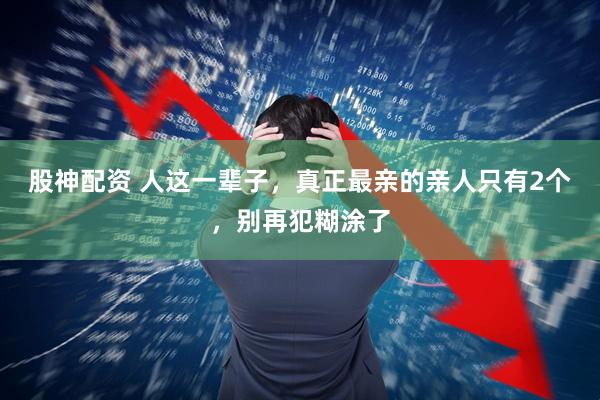 股神配资 人这一辈子，真正最亲的亲人只有2个，别再犯糊涂了