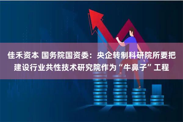 佳禾资本 国务院国资委：央企转制科研院所要把建设行业共性技术研究院作为“牛鼻子”工程