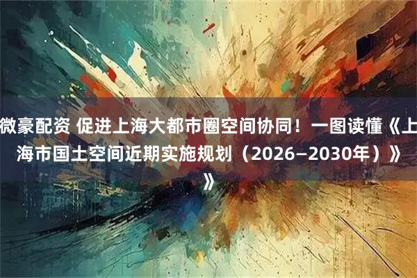 微豪配资 促进上海大都市圈空间协同！一图读懂《上海市国土空间近期实施规划（2026—2030年）》