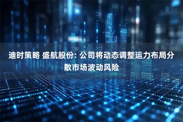 迪时策略 盛航股份: 公司将动态调整运力布局分散市场波动风险